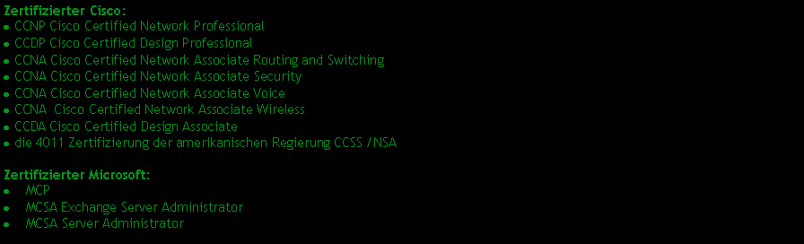 Textfeld: Zertifizierter Cisco:
· CCNP Cisco Certified Network Professional
· CCDP Cisco Certified Design Professional
· CCNA Cisco Certified Network Associate Routing and Switching
· CCNA Cisco Certified Network Associate Security
· CCNA Cisco Certified Network Associate Voice
· CCNA Cisco Certified Network Associate Wireless
· CCDA Cisco Certified Design Associate
· die 4011 Zertifizierung der amerikanischen Regierung CCSS /NSA
Zertifizierter Microsoft:
· MCP
· MCSA Exchange Server Administrator
· MCSA Server Administrator